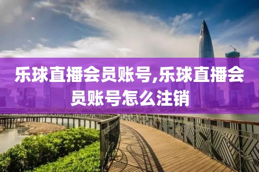 乐球直播会员账号,乐球直播会员账号怎么注销