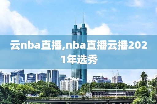 云nba直播,nba直播云播2021年选秀