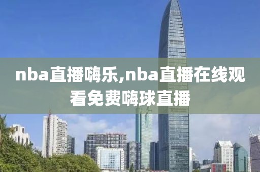 nba直播嗨乐,nba直播在线观看免费嗨球直播