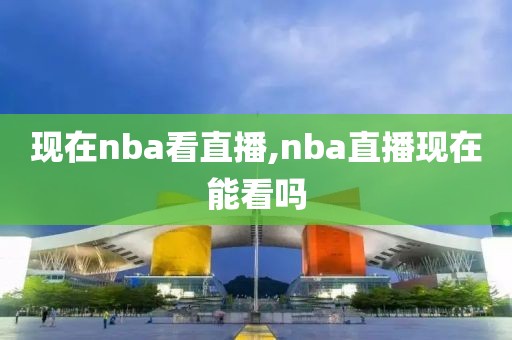 现在nba看直播,nba直播现在能看吗