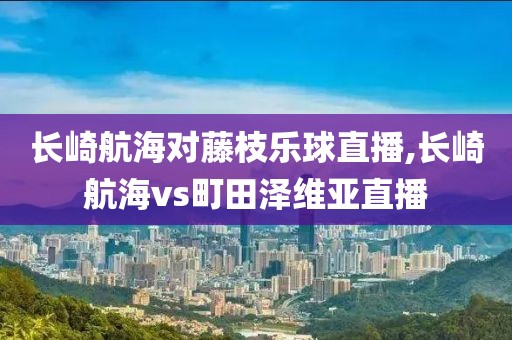 长崎航海对藤枝乐球直播,长崎航海vs町田泽维亚直播