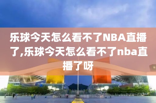 乐球今天怎么看不了NBA直播了,乐球今天怎么看不了nba直播了呀